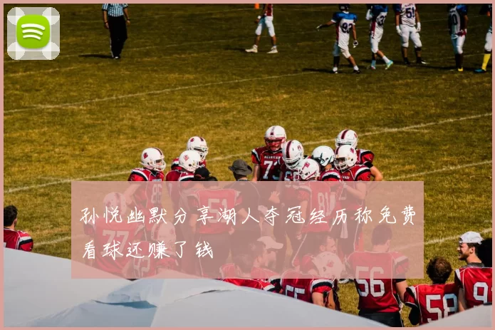 孙悦幽默分享湖人夺冠经历称免费看球还赚了钱