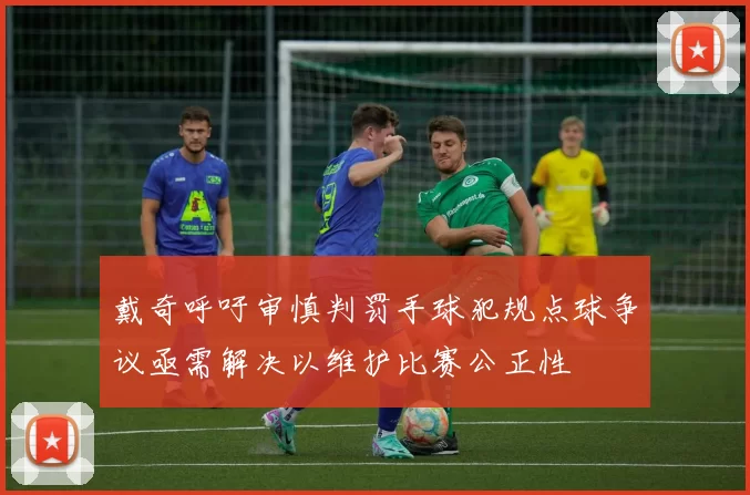 戴奇呼吁审慎判罚手球犯规点球争议亟需解决以维护比赛公正性