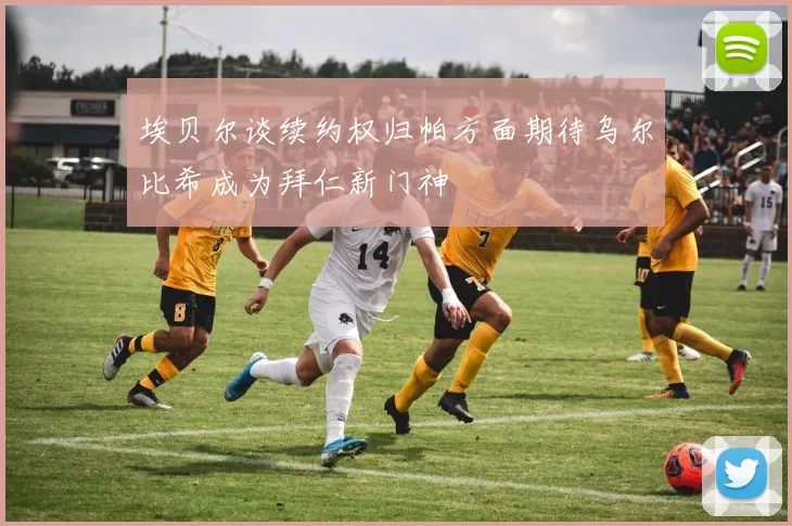 埃贝尔谈续约权归帕方面期待乌尔比希成为拜仁新门神