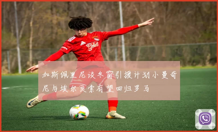 加斯佩里尼谈冬窗引援计划小曼奇尼与埃尔莫索有望回归罗马