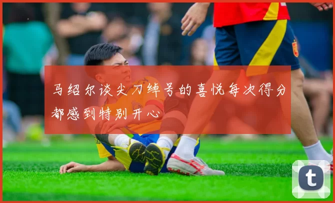 马绍尔谈尖刀绰号的喜悦每次得分都感到特别开心