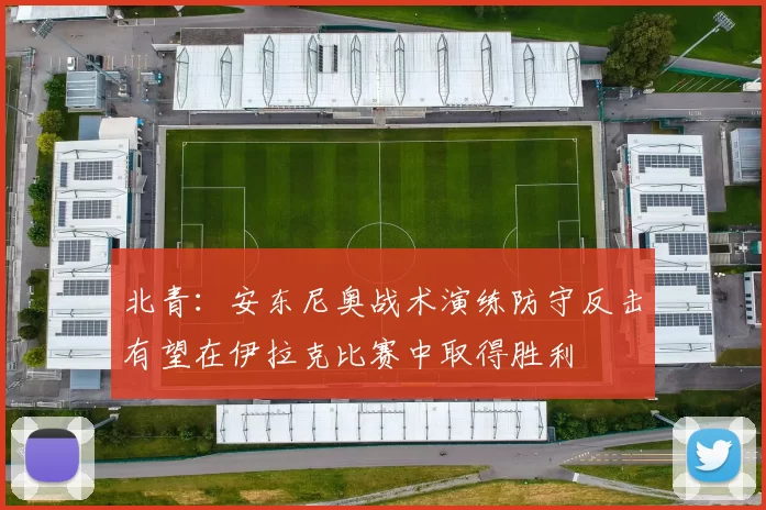 北青：安东尼奥战术演练防守反击有望在伊拉克比赛中取得胜利
