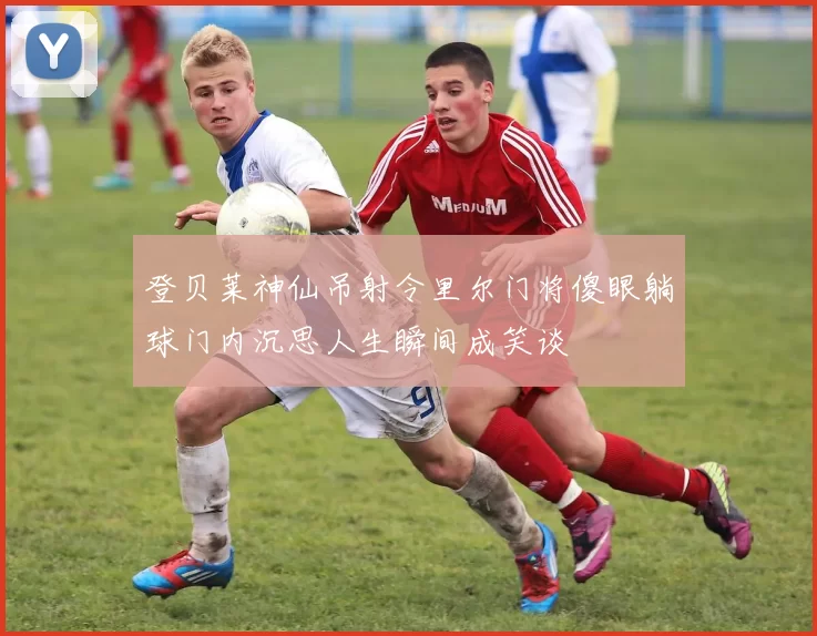 登贝莱神仙吊射令里尔门将傻眼躺球门内沉思人生瞬间成笑谈