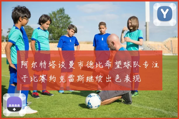 阿尔特塔谈曼市德比希望球队专注于比赛约克雷斯继续出色表现